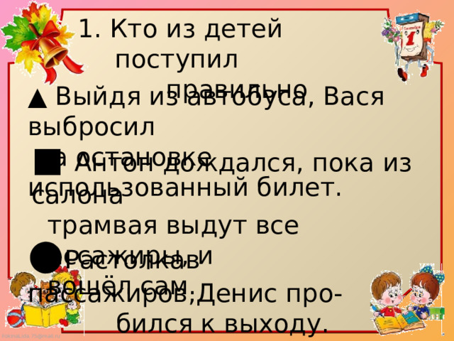 1. Кто из детей поступил  правильно ▲ Выйдя из автобуса, Вася выбросил  на остановке использованный билет. ■ Антон дождался, пока из салона  трамвая выдут все пассажиры, и  вошёл сам. ● Растолкав пассажиров,Денис про-  бился к выходу. 