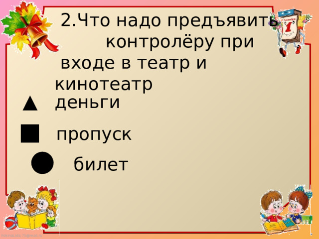  2.Что надо предъявить  контролёру при  входе в театр и кинотеатр ▲   деньги ■ пропуск ● билет 