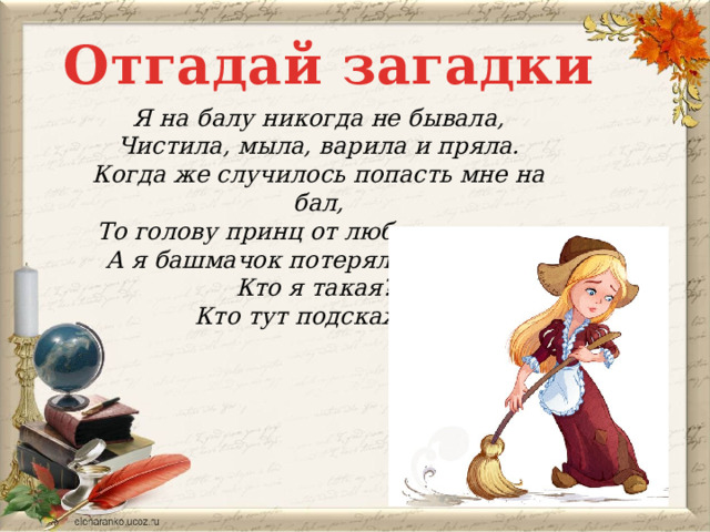 Отгадай загадки Я на балу никогда не бывала, Чистила, мыла, варила и пряла. Когда же случилось попасть мне на бал, То голову принц от любви потерял. А я башмачок потеряла тогда же. Кто я такая? Кто тут подскажет?  