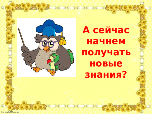 А сейчас начнем получать новые знания? 