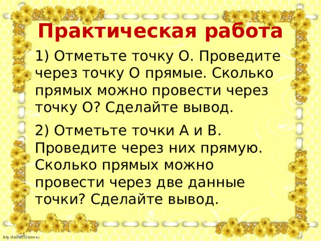 Практическая работа 1) Отметьте точку О. Проведите через точку О прямые. Сколько прямых можно провести через точку О? Сделайте вывод. 2) Отметьте точки А и В. Проведите через них прямую. Сколько прямых можно провести через две данные точки? Сделайте вывод. 