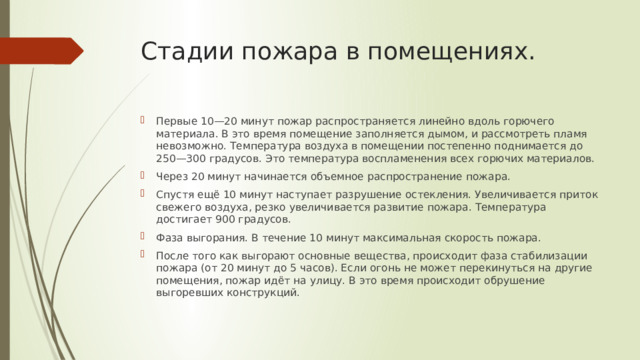 Стадии пожара в помещениях. Первые 10—20 минут пожар распространяется линейно вдоль горючего материала. В это время помещение заполняется дымом, и рассмотреть пламя невозможно. Температура воздуха в помещении постепенно поднимается до 250—300 градусов. Это температура воспламенения всех горючих материалов. Через 20 минут начинается объемное распространение пожара. Спустя ещё 10 минут наступает разрушение остекления. Увеличивается приток свежего воздуха, резко увеличивается развитие пожара. Температура достигает 900 градусов. Фаза выгорания. В течение 10 минут максимальная скорость пожара. После того как выгорают основные вещества, происходит фаза стабилизации пожара (от 20 минут до 5 часов). Если огонь не может перекинуться на другие помещения, пожар идёт на улицу. В это время происходит обрушение выгоревших конструкций. 