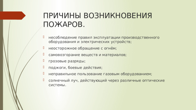 ПРИЧИНЫ ВОЗНИКНОВЕНИЯ ПОЖАРОВ. несоблюдение правил эксплуатации производственного оборудования и электрических устройств; неосторожное обращение с огнём; самовозгорание веществ и материалов; грозовые разряды; поджоги, боевые действия; неправильное пользование газовым оборудованием; солнечный луч, действующий через различные оптические системы. 