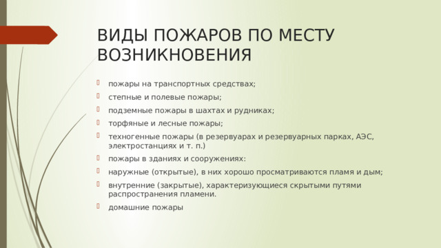 ВИДЫ ПОЖАРОВ ПО МЕСТУ ВОЗНИКНОВЕНИЯ пожары на транспортных средствах; степные и полевые пожары; подземные пожары в шахтах и рудниках; торфяные и лесные пожары; техногенные пожары (в резервуарах и резервуарных парках, АЭС, электростанциях и т. п.) пожары в зданиях и сооружениях: наружные (открытые), в них хорошо просматриваются пламя и дым; внутренние (закрытые), характеризующиеся скрытыми путями распространения пламени. домашние пожары 