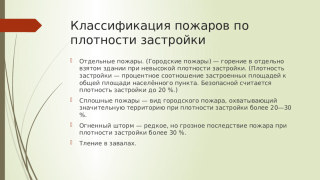 Классификация пожаров по плотности застройки Отдельные пожары. (Городские пожары) — горение в отдельно взятом здании при невысокой плотности застройки. (Плотность застройки — процентное соотношение застроенных площадей к общей площади населённого пункта. Безопасной считается плотность застройки до 20 %.) Сплошные пожары — вид городского пожара, охватывающий значительную территорию при плотности застройки более 20—30 %. Огненный шторм — редкое, но грозное последствие пожара при плотности застройки более 30 %. Тление в завалах. 