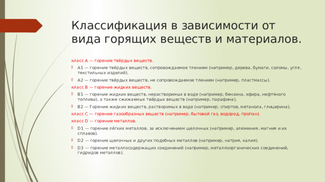 Классификация в зависимости от вида горящих веществ и материалов. класс А — горение твёрдых веществ. А1 — горение твёрдых веществ, сопровождаемое тлением (например, дерева, бумаги, соломы, угля, текстильных изделий). А2 — горение твёрдых веществ, не сопровождаемое тлением (например, пластмассы). класс B — горение жидких веществ. B1 — горение жидких веществ, нерастворимых в воде (например, бензина, эфира, нефтяного топлива), а также сжижаемых твёрдых веществ (например, парафина). B2 — Горение жидких веществ, растворимых в воде (например, спиртов, метанола, глицерина). класс C — горение газообразных веществ (например, бытовой газ, водород, пропан). класс D — горение металлов. D1 — горение лёгких металлов, за исключением щелочных (например, алюминия, магния и их сплавов). D2 — горение щелочных и других подобных металлов (например, натрия, калия). D3 — горение металлосодержащих соединений (например, металлоорганических соединений, гидридов металлов). 