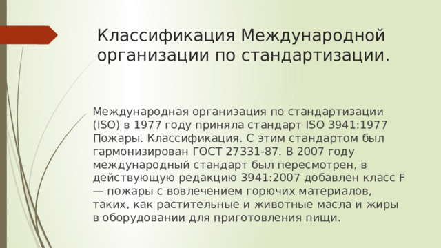 Классификация Международной организации по стандартизации. Международная организация по стандартизации (ISO) в 1977 году приняла стандарт ISO 3941:1977 Пожары. Классификация. С этим стандартом был гармонизирован ГОСТ 27331-87. В 2007 году международный стандарт был пересмотрен, в действующую редакцию 3941:2007 добавлен класс F — пожары с вовлечением горючих материалов, таких, как растительные и животные масла и жиры в оборудовании для приготовления пищи. 