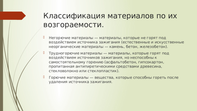Классификация материалов по их возгораемости. Негорючие материалы — материалы, которые не горят под воздействием источника зажигания (естественные и искусственные неорганические материалы — камень, бетон, железобетон). Трудногорючие материалы — материалы, которые горят под воздействием источников зажигания, но неспособны к самостоятельному горению (асфальтобетон, гипсокартон, пропитанная антипиретическими средствами древесина, стекловолокно или стеклопластик). Горючие материалы — вещества, которые способны гореть после удаления источника зажигания. 