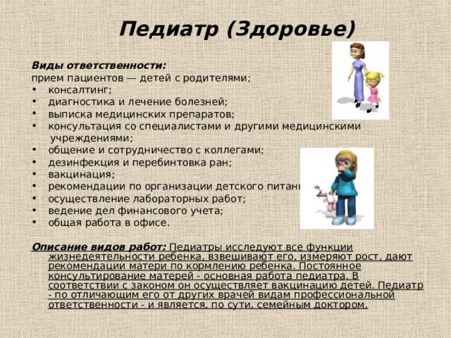 Педиатр (Здоровье) Виды ответственности: прием пациентов — детей с родителями; консалтинг; диагностика и лечение болезней; выписка медицинских препаратов; консультация со специалистами и другими медицинскими  учреждениями; общение и сотрудничество с коллегами; дезинфекция и перебинтовка ран; вакцинация; рекомендации по организации детского питания; осуществление лабораторных работ; ведение дел финансового учета; общая работа в офисе.  Описание видов работ: Педиатры исследуют все функции жизнедеятельности ребенка, взвешивают его, измеряют рост, дают рекомендации матери по кормлению ребенка. Постоянное консультирование матерей - основная работа педиатра. В соответствии с законом он осуществляет вакцинацию детей. Педиатр - по отличающим его от других врачей видам профессиональной ответственности - и является, по сути, семейным доктором.  