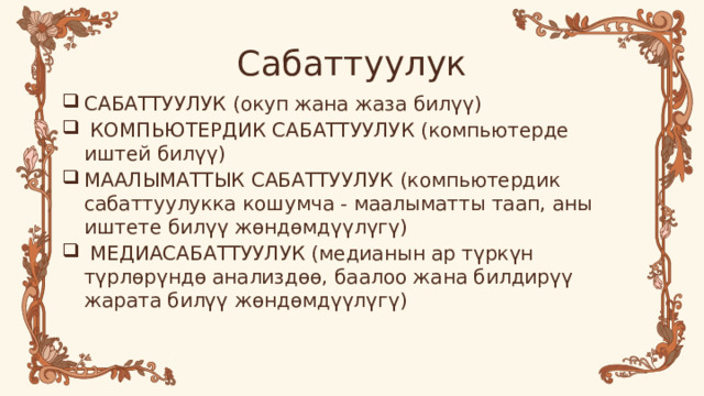 Сабаттуулук САБАТТУУЛУК (окуп жана жаза билүү)  КОМПЬЮТЕРДИК САБАТТУУЛУК (компьютерде иштей билүү) МААЛЫМАТТЫК САБАТТУУЛУК (компьютердик сабаттуулукка кошумча - маалыматты таап, аны иштете билүү жөндөмдүүлүгү)  МЕДИАСАБАТТУУЛУК (медианын ар түркүн түрлөрүндө анализдөө, баалоо жана билдирүү жарата билүү жөндөмдүүлүгү) 