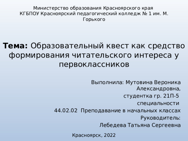 Министерство образования Красноярского края КГБПОУ Красноярский педагогический колледж № 1 им. М. Горького Тема: Образовательный квест как средство формирования читательского интереса у первоклассников Выполнила: Мутовина Вероника Александровна,  студентка гр. 21П-5 специальности 44.02.02 Преподавание в начальных классах Руководитель: Лебедева Татьяна Сергеевна Красноярск, 2022 12 