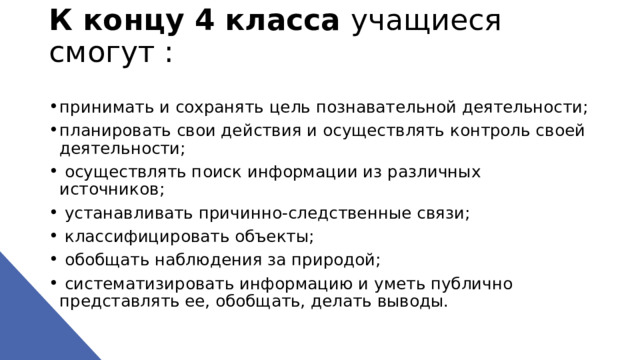К концу 4 класса учащиеся смогут :   принимать и сохранять цель познавательной деятельности; планировать свои действия и осуществлять контроль своей деятельности;  осуществлять поиск информации из различных источников;  устанавливать причинно-следственные связи;  классифицировать объекты;  обобщать наблюдения за природой;  систематизировать информацию и уметь публично представлять ее, обобщать, делать выводы. 
