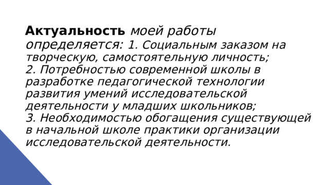 Актуальность  моей работы определяется: 1. Социальным заказом на творческую, самостоятельную личность;  2. Потребностью современной школы в разработке педагогической технологии развития умений исследовательской деятельности у младших школьников;  3. Необходимостью обогащения существующей в начальной школе практики организации исследовательской деятельности.   