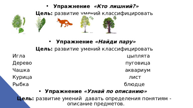 Упражнение  «Кто лишний?» Цель: развитие умений классифицировать    Упражнение «Найди пару» Цель: развитие умений классифицировать Игла цыплята Дерево пуговица Чашка аквариум Курица лист Рыбка блюдце Упражнение «Узнай по описанию» Цель: развитие умений давать определения понятиям - описание предметов.  
