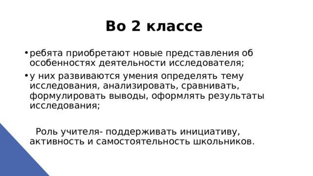 Во 2 классе  ребята приобретают новые представления об особенностях деятельности исследователя; у них развиваются умения определять тему исследования, анализировать, сравнивать, формулировать выводы, оформлять результаты исследования;  Роль учителя- поддерживать инициативу, активность и самостоятельность школьников. 