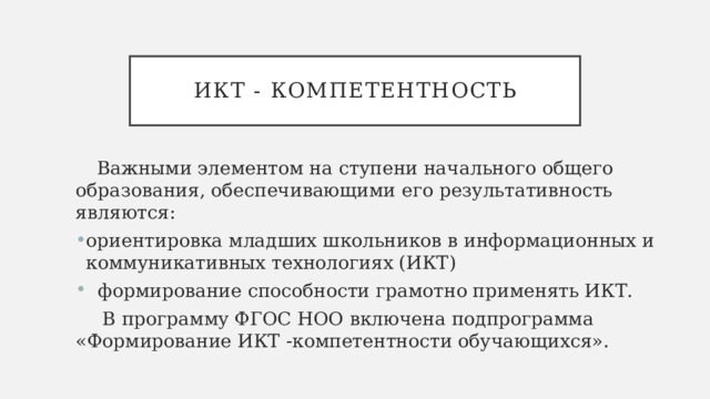 ИКТ - компетентность Важными элементом на ступени начального общего образования, обеспечивающими его результативность являются: ориентировка младших школьников в информационных и коммуникативных технологиях (ИКТ)  формирование способности грамотно применять ИКТ.  B программу ФГОС НОО включена подпрограмма «Формирование ИКТ -компетентности обучающихся». 