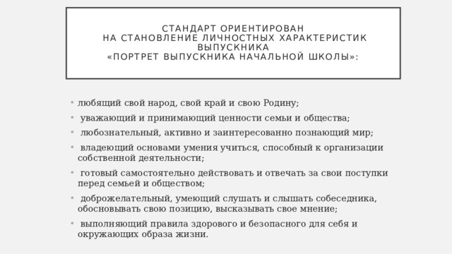  Стандарт ориентирован  на становление личностных характеристик выпускника  «Портрет выпускника начальной школы»:   любящий свой народ, свой край и свою Родину;  уважающий и принимающий ценности семьи и общества;  любознательный, активно и заинтересованно познающий мир;  владеющий основами умения учиться, способный к организации собственной деятельности;  готовый самостоятельно действовать и отвечать за свои поступки перед семьей и обществом;  доброжелательный, умеющий слушать и слышать собеседника, обосновывать свою позицию, высказывать свое мнение;  выполняющий правила здорового и безопасного для себя и окружающих образа жизни. 