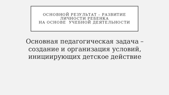  Основной результат – развитие личности ребенка  на основе учебной деятельности   Основная педагогическая задача – создание и организация условий, инициирующих детское действие 