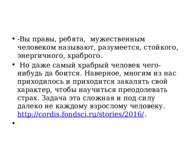 -Вы правы, ребята, мужественным человеком называют, разумеется, стойкого, энергичного, храброго.  Но даже самый храбрый человек чего-нибудь да боится. Наверное, многим из нас приходилось и приходится закалять свой характер, чтобы научиться преодолевать страх. Задача эта сложная и под силу далеко не каждому взрослому человеку. http://cordis.fondsci.ru/stories/2016/ .   