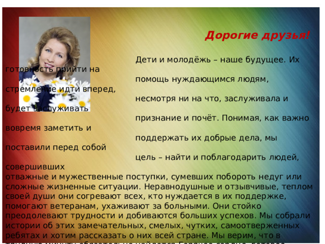  Дорогие друзья!  Дети и молодёжь – наше будущее. Их готовность прийти на  помощь нуждающимся людям, стремление идти вперед,  несмотря ни на что, заслуживала и будет заслуживать  признание и почёт. Понимая, как важно вовремя заметить и  поддержать их добрые дела, мы поставили перед собой  цель – найти и поблагодарить людей, совершивших отважные и мужественные поступки, сумевших побороть недуг или сложные жизненные ситуации. Неравнодушные и отзывчивые, теплом своей души они согревают всех, кто нуждается в их поддержке, помогают ветеранам, ухаживают за больными. Они стойко преодолевают трудности и добиваются больших успехов. Мы собрали истории об этих замечательных, смелых, чутких, самоотверженных ребятах и хотим рассказать о них всей стране. Мы верим, что в трудную минуту обязательно найдется Горячее сердце, готовое прийти на помощь именно вам. С. В. Медведева, Президент Фонда социально-культурных инициатив 