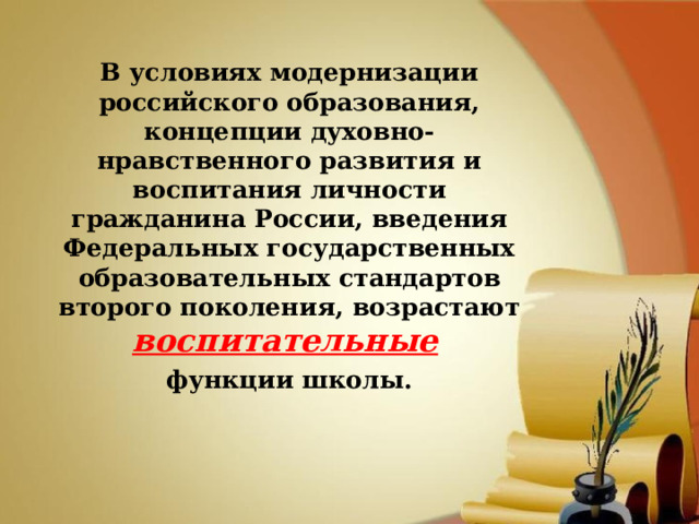 В условиях модернизации российского образования, концепции духовно-нравственного развития и воспитания личности гражданина России, введения Федеральных государственных образовательных стандартов второго поколения, возрастают воспитательные  функции школы.  