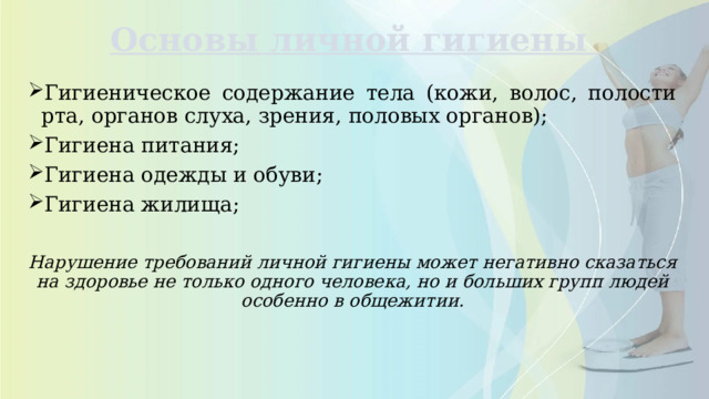 Основы личной гигиены   Гигиеническое содержание тела (кожи, волос, полости рта, органов слуха, зрения, половых органов); Гигиена питания; Гигиена одежды и обуви; Гигиена жилища; Нарушение требований личной гигиены может негативно сказаться на здоровье не только одного человека, но и больших групп людей особенно в общежитии. 