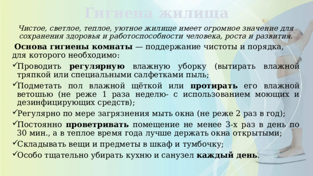Гигиена жилища Чистое, светлое, теплое, уютное жилище имеет огромное значение для сохранения здоровья и работоспособности человека, роста и развития.  Основа гигиены комнаты — поддержание чистоты и порядка, для которого необходимо: Проводить регулярную влажную уборку (вытирать влажной тряпкой или специальными салфетками пыль; Подметать пол влажной щёткой или протирать его влажной ветошью (не реже 1 раза неделю- с использованием моющих и дезинфицирующих средств); Регулярно по мере загрязнения мыть окна (не реже 2 раз в год); Постоянно проветривать помещение не менее 3-х раз в день по 30 мин., а в теплое время года лучше держать окна открытыми; Складывать вещи и предметы в шкаф и тумбочку; Особо тщательно убирать кухню и санузел каждый день . 