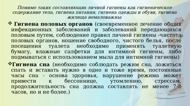Помимо таких составляющих личной гигиены как гигиеническое содержание тела, гигиена питания, гигиена одежды и обуви, гигиена жилища немаловажны:  Гигиена половых органов (своевременное лечение общих инфекционных заболеваний и заболеваний передающихся половым путем, соблюдение правил личной гигиены -чистота половых органов, ношение свободного, чистого белья, после посещения туалета необходимо применять туалетную бумагу, влажные салфетки для интимной гигиены, либо подмываться с использованием мыла для интимной гигиены) Гигиена сна (необходимо соблюдать режим сна, ложиться спать и вставать нужно в одно и тоже время, постоянные часы сна - основа здоровья, нарушение режима может привести к бессоннице, утомлению, стрессам, продолжительность сна должна составлять не менее 7-8 часов, но и не более.) 