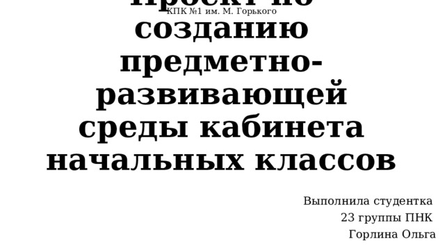 КПК №1 им. М. Горького Проект по созданию предметно-развивающей среды кабинета начальных классов Выполнила студентка 23 группы ПНК Горлина Ольга 