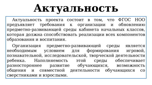 Актуальность  Актуальность проекта состоит в том, что ФГОС НОО предъявляет требования к организации и обновлению предметно-развивающей среды кабинета начальных классов, которая должна способствовать реализации всех компонентов образования и воспитания.  Организация предметно-развивающей среды является необходимым условием для формирования игровой, познавательной, исследовательской, творческой деятельности ребенка. Наполняемость этой среды обеспечивает разностороннее развитие обучающихся, возможность общения и совместной деятельности обучающихся со сверстниками и взрослыми. 