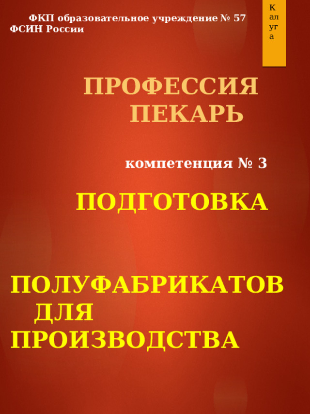 Калуга  ФКП образовательное учреждение № 57 ФСИН России  ПРОФЕССИЯ  ПЕКАРЬ  компетенция № 3   ПОДГОТОВКА  ПОЛУФАБРИКАТОВ  ДЛЯ ПРОИЗВОДСТВА  Мастер п/о Аннушкин В.Б. 