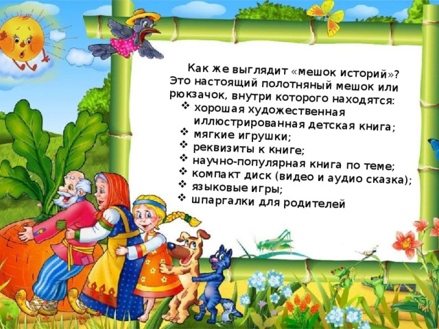Как же выглядит «мешок историй»? Это настоящий полотняный мешок или рюкзачок, внутри которого находятся: хорошая художественная иллюстрированная детская книга; мягкие игрушки; реквизиты к книге; научно-популярная книга по теме; компакт диск (видео и аудио сказка); языковые игры; шпаргалки для родителей 
