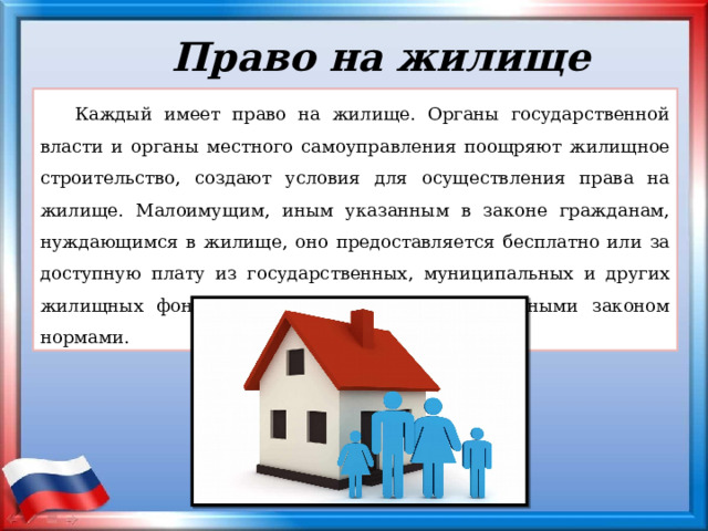 Право на жилище Каждый имеет право на жилище. Органы государственной власти и органы местного самоуправления поощряют жилищное строительство, создают условия для осуществления права на жилище. Малоимущим, иным указанным в законе гражданам, нуждающимся в жилище, оно предоставляется бесплатно или за доступную плату из государственных, муниципальных и других жилищных фондов в соответствии с установленными законом нормами. 