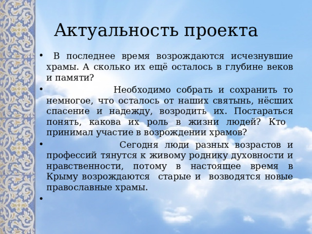 Актуальность проекта  В последнее время возрождаются исчезнувшие храмы. А сколько их ещё осталось в глубине веков и памяти?  Необходимо собрать и сохранить то немногое, что осталось от наших святынь, нёсших спасение и надежду, возродить их. Постараться понять, какова их роль в жизни людей? Кто принимал участие в возрождении храмов?  Сегодня люди разных возрастов и профессий тянутся к живому роднику духовности и нравственности, потому в настоящее время в Крыму возрождаются старые и возводятся новые православные храмы.   
