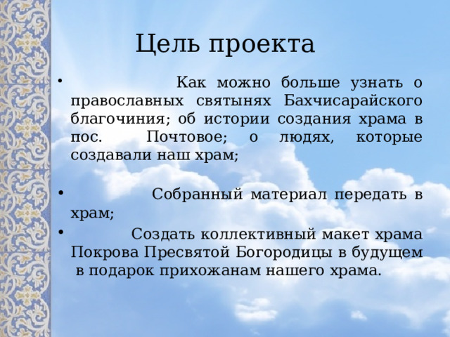 Цель проекта  Как можно больше узнать о православных святынях Бахчисарайского благочиния; об истории создания храма в пос. Почтовое; о людях, которые создавали наш храм;  Собранный материал передать в храм;  Создать коллективный макет храма Покрова Пресвятой Богородицы в будущем в подарок прихожанам нашего храма. 