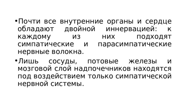 Почти все внутренние органы и сердце обладают двойной иннервацией: к каждому из них подходят симпатические и парасимпатические нервные волокна. Лишь сосуды, потовые железы и мозговой слой надпочечников находятся под воздействием только симпатической нервной системы. 