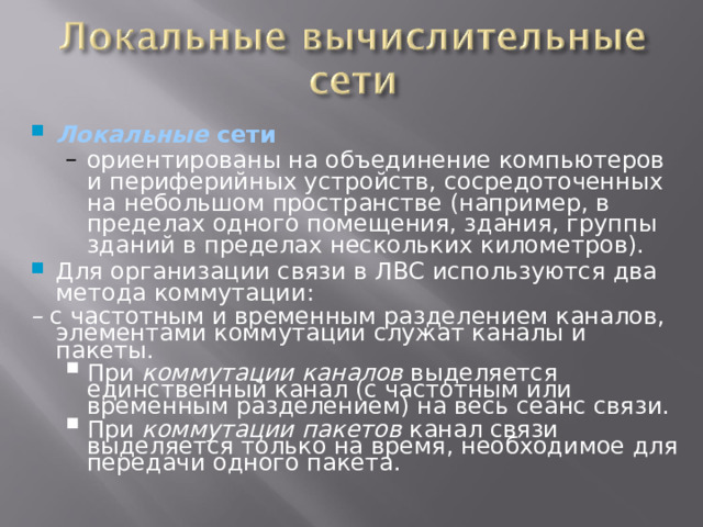 Локальные сети ориентированы на объединение компьютеров и периферийных устройств, сосредоточенных на небольшом пространстве (например, в пределах одного помещения, здания, группы зданий в пределах нескольких километров). ориентированы на объединение компьютеров и периферийных устройств, сосредоточенных на небольшом пространстве (например, в пределах одного помещения, здания, группы зданий в пределах нескольких километров). Для организации связи в ЛВС используются два метода коммутации: –  с частотным и временным разделением каналов, элементами коммутации служат каналы и пакеты. При коммутации каналов выделяется единственный канал (с частотным или временным разделением) на весь сеанс связи. При коммутации пакетов канал связи выделяется только на время, необходимое для передачи одного пакета. При коммутации каналов выделяется единственный канал (с частотным или временным разделением) на весь сеанс связи. При коммутации пакетов канал связи выделяется только на время, необходимое для передачи одного пакета. 12 