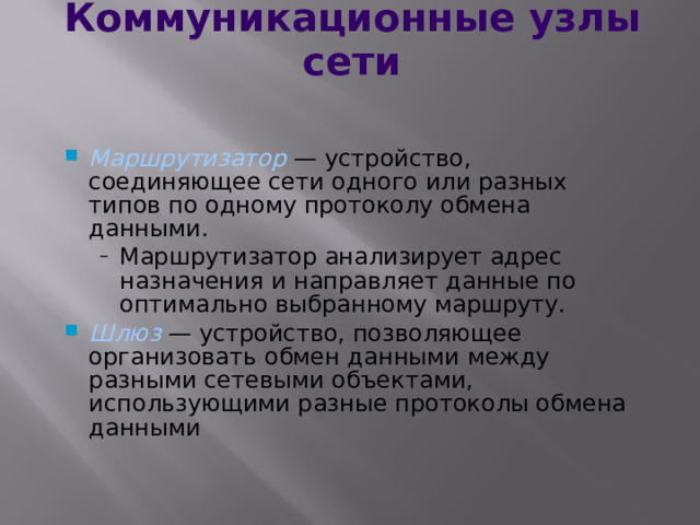 Коммуникационные узлы сети Маршрутизатор — устройство, соединяющее сети одного или разных типов по одному протоколу обмена данными. Маршрутизатор анализирует адрес назначения и направляет данные по оптимально выбранному маршруту. Маршрутизатор анализирует адрес назначения и направляет данные по оптимально выбранному маршруту. Шлюз — устройство, позволяющее организовать обмен данными между разными сетевыми объектами, использующими разные протоколы обмена данными  
