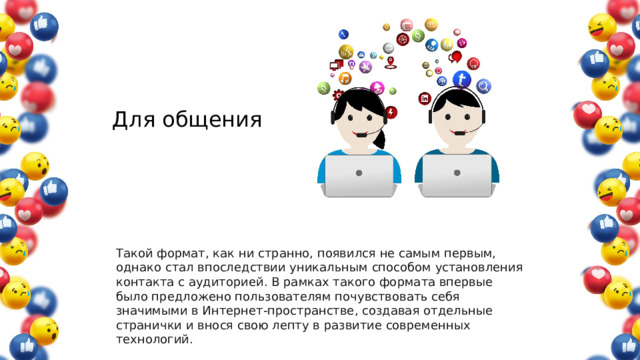 Для общения Такой формат, как ни странно, появился не самым первым, однако стал впоследствии уникальным способом установления контакта с аудиторией. В рамках такого формата впервые было предложено пользователям почувствовать себя значимыми в Интернет-пространстве, создавая отдельные странички и внося свою лепту в развитие современных технологий. 