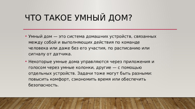 Что такое умный дом? Умный дом — это система домашних устройств, связанных между собой и выполняющих действия по команде человека или даже без его участия, по расписанию или сигналу от датчика. Некоторые умные дома управляются через приложения и голосом через умные колонки, другие — с помощью отдельных устройств. Задачи тоже могут быть разными: повысить комфорт, сэкономить время или обеспечить безопасность. 