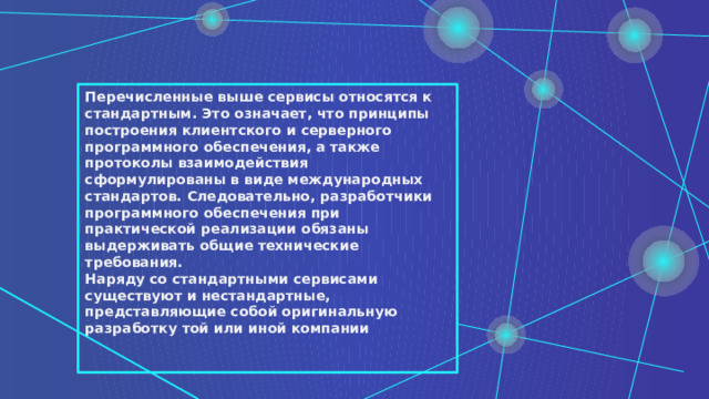 Перечисленные выше сервисы относятся к стандартным. Это означает, что принципы построения клиентского и серверного программного обеспечения, а также протоколы взаимодействия сформулированы в виде международных стандартов. Следовательно, разработчики программного обеспечения при практической реализации обязаны выдерживать общие технические требования. Наряду со стандартными сервисами существуют и нестандартные, представляющие собой оригинальную разработку той или иной компании   