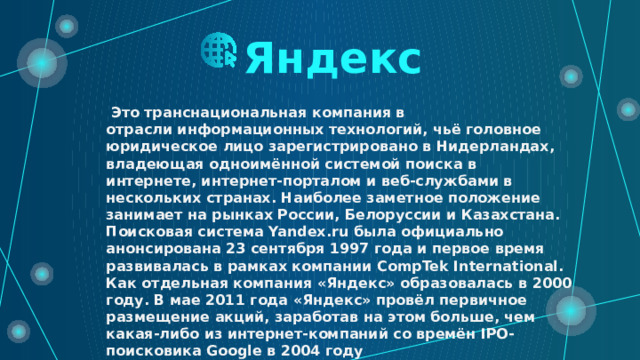 Яндекс   Это транснациональная компания в отрасли информационных технологий, чьё головное юридическое лицо зарегистрировано в Нидерландах, владеющая одноимённой системой поиска в интернете, интернет-порталом и веб-службами в нескольких странах. Наиболее заметное положение занимает на рынках России, Белоруссии и Казахстана. Поисковая система Yandex.ru была официально анонсирована 23 сентября 1997 года и первое время развивалась в рамках компании CompTek International. Как отдельная компания «Яндекс» образовалась в 2000 году. В мае 2011 года «Яндекс» провёл первичное размещение акций, заработав на этом больше, чем какая-либо из интернет-компаний со времён IPO-поисковика Google в 2004 году  
