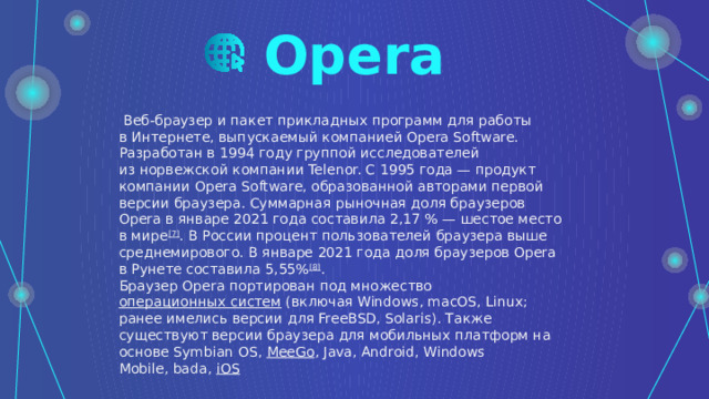 Opera   Веб-браузер и пакет прикладных программ для работы в Интернете, выпускаемый компанией Opera Software. Разработан в 1994 году группой исследователей из норвежской компании Telenor. С 1995 года — продукт компании Opera Software, образованной авторами первой версии браузера. Суммарная рыночная доля браузеров Opera в январе 2021 года составила 2,17 % — шестое место в мире [7] . В России процент пользователей браузера выше среднемирового. В январе 2021 года доля браузеров Opera в Рунете составила 5,55% [8] . Браузер Opera портирован под множество  операционных систем  (включая Windows, macOS, Linux; ранее имелись версии для FreeBSD, Solaris). Также существуют версии браузера для мобильных платформ на основе Symbian OS,  MeeGo , Java, Android, Windows Mobile, bada,  iOS 