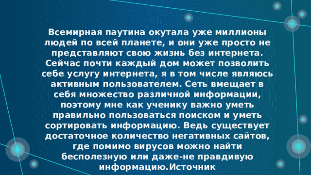 Всемирная паутина окутала уже миллионы людей по всей планете, и они уже просто не представляют свою жизнь без интернета. Сейчас почти каждый дом может позволить себе услугу интернета, я в том числе являюсь активным пользователем. Сеть вмещает в себя множество различной информации, поэтому мне как ученику важно уметь правильно пользоваться поиском и уметь сортировать информацию. Ведь существует достаточное количество негативных сайтов, где помимо вирусов можно найти бесполезную или даже-не правдивую информацию.Источник 