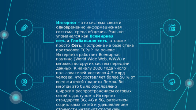 Интернет - это система связи и одновременно информационная система, среда общения. Раньше упоминался как  Всемирная сеть  и  Глобальная сеть , а также просто  Сеть . Построена на базе стека протоколов TCP/IP. На основе Интернета работает Всемирная паутина (World Wide Web, WWW) и множество других систем передачи данных. К началу 2020 года число пользователей достигло 4,5 млрд человек, что составляет более 50 % от всех жителей планеты Земля. Во многом это было обусловлено широким распространением сотовых сетей с доступом в Интернет стандартов 3G, 4G и 5G, развитием социальных сетей и удешевлением стоимости интернет-трафика [4] . 