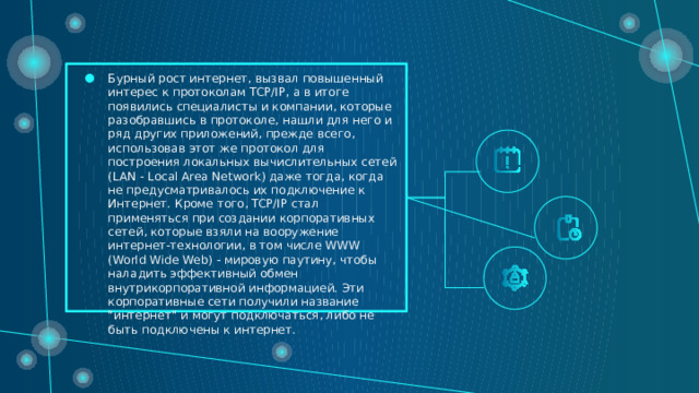 Бурный рост интернет, вызвал повышенный интерес к протоколам TCP/IP, а в итоге появились специалисты и компании, которые разобравшись в протоколе, нашли для него и ряд других приложений, прежде всего, использовав этот же протокол для построения локальных вычислительных сетей (LAN - Local Area Network) даже тогда, когда не предусматривалось их подключение к Интернет. Кроме того, TCP/IP стал применяться при создании корпоративных сетей, которые взяли на вооружение интернет-технологии, в том числе WWW (World Wide Web) - мировую паутину, чтобы наладить эффективный обмен внутрикорпоративной информацией. Эти корпоративные сети получили название 