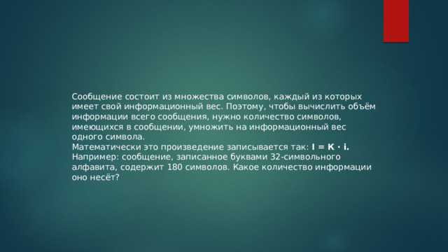 Сообщение состоит из множества символов, каждый из которых имеет свой информационный вес. Поэтому, чтобы вычислить объём информации всего сообщения, нужно количество символов, имеющихся в сообщении, умножить на информационный вес одного символа. Математически это произведение записывается так:  I = К · i. Например: сообщение, записанное буквами 32-символьного алфавита, содержит 180 символов. Какое количество информации оно несёт? 