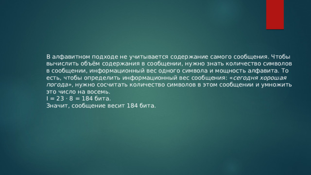 В алфавитном подходе не учитывается содержание самого сообщения. Чтобы вычислить объём содержания в сообщении, нужно знать количество символов в сообщении, информационный вес одного символа и мощность алфавита. То есть, чтобы определить информационный вес сообщения: « сегодня хорошая погода» , нужно сосчитать количество символов в этом сообщении и умножить это число на восемь. I = 23 · 8 = 184 бита. Значит, сообщение весит 184 бита. 