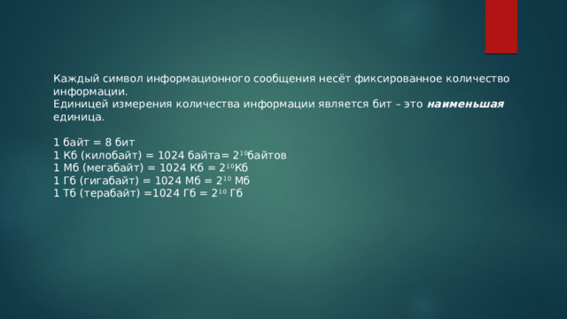 Каждый символ информационного сообщения несёт фиксированное количество информации. Единицей измерения количества информации является бит – это  наименьшая единица.   1 байт = 8 бит 1 Кб (килобайт) = 1024 байта= 2 10 байтов 1 Мб (мегабайт) = 1024 Кб = 2 10 Кб 1 Гб (гигабайт) = 1024 Мб = 2 10  Мб 1 Тб (терабайт) =1024 Гб = 2 10  Гб 