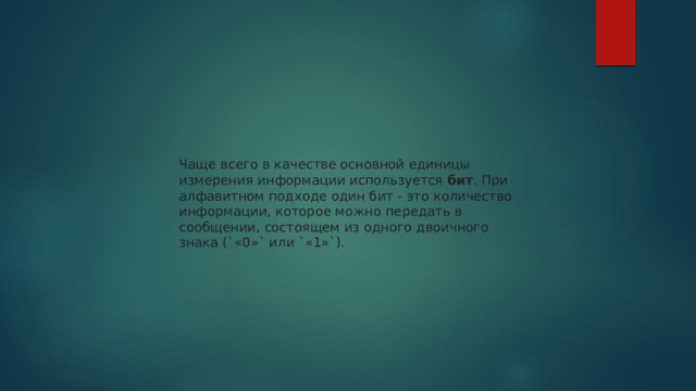 Чаще всего в качестве основной единицы измерения информации используется  бит . При алфавитном подходе один бит - это количество информации, которое можно передать в сообщении, состоящем из одного двоичного знака (`«0»` или `«1»`). 